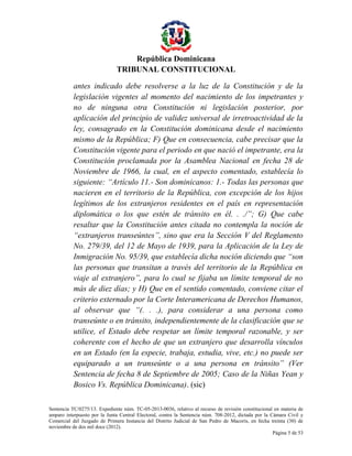 República Dominicana
TRIBUNAL CONSTITUCIONAL
antes indicado debe resolverse a la luz de la Constitución y de la
legislación vigentes al momento del nacimiento de los impetrantes y
no de ninguna otra Constitución ni legislación posterior, por
aplicación del principio de validez universal de irretroactividad de la
ley, consagrado en la Constitución dominicana desde el nacimiento
mismo de la República; F) Que en consecuencia, cabe precisar que la
Constitución vigente para el periodo en que nació el impetrante, era la
Constitución proclamada por la Asamblea Nacional en fecha 28 de
Noviembre de 1966, la cual, en el aspecto comentado, establecía lo
siguiente: “Artículo 11.- Son dominicanos: 1.- Todas las personas que
nacieren en el territorio de la República, con excepción de los hijos
legítimos de los extranjeros residentes en el país en representación
diplomática o los que estén de tránsito en él. . ./”; G) Que cabe
resaltar que la Constitución antes citada no contempla la noción de
“extranjeros transeúntes”, sino que era la Sección V del Reglamento
No. 279/39, del 12 de Mayo de 1939, para la Aplicación de la Ley de
Inmigración No. 95/39, que establecía dicha noción diciendo que “son
las personas que transitan a través del territorio de la República en
viaje al extranjero”, para lo cual se fijaba un límite temporal de no
más de diez días; y H) Que en el sentido comentado, conviene citar el
criterio externado por la Corte Interamericana de Derechos Humanos,
al observar que “(. . .), para considerar a una persona como
transeúnte o en tránsito, independientemente de la clasificación que se
utilice, el Estado debe respetar un límite temporal razonable, y ser
coherente con el hecho de que un extranjero que desarrolla vínculos
en un Estado (en la especie, trabaja, estudia, vive, etc.) no puede ser
equiparado a un transeúnte o a una persona en tránsito” (Ver
Sentencia de fecha 8 de Septiembre de 2005; Caso de la Niñas Yean y
Bosico Vs. República Dominicana). (sic)
Sentencia TC/0275/13. Expediente núm. TC-05-2013-0036, relativo al recurso de revisión constitucional en materia de
amparo interpuesto por la Junta Central Electoral, contra la Sentencia núm. 708-2012, dictada por la Cámara Civil y
Comercial del Juzgado de Primera Instancia del Distrito Judicial de San Pedro de Macorís, en fecha treinta (30) de
noviembre de dos mil doce (2012).
Página 5 de 53

 