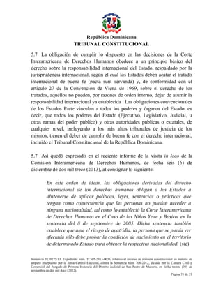 República Dominicana
TRIBUNAL CONSTITUCIONAL
5.7 La obligación de cumplir lo dispuesto en las decisiones de la Corte
Interamericana de Derechos Humanos obedece a un principio básico del
derecho sobre la responsabilidad internacional del Estado, respaldado por la
jurisprudencia internacional, según el cual los Estados deben acatar el tratado
internacional de buena fe (pacta sunt servanda) y, de conformidad con el
artículo 27 de la Convención de Viena de 1969, sobre el derecho de los
tratados, aquellos no pueden, por razones de orden interno, dejar de asumir la
responsabilidad internacional ya establecida . Las obligaciones convencionales
de los Estados Parte vinculan a todos los poderes y órganos del Estado, es
decir, que todos los poderes del Estado (Ejecutivo, Legislativo, Judicial, u
otras ramas del poder público) y otras autoridades públicas o estatales, de
cualquier nivel, incluyendo a los más altos tribunales de justicia de los
mismos, tienen el deber de cumplir de buena fe con el derecho internacional,
incluido el Tribunal Constitucional de la República Dominicana.
5.7 Así quedó expresado en el reciente informe de la visita in loco de la
Comisión Interamericana de Derechos Humanos, de fecha seis (6) de
diciembre de dos mil trece (2013), al consignar lo siguiente:
En este orden de ideas, las obligaciones derivadas del derecho
internacional de los derechos humanos obligan a los Estados a
abstenerse de aplicar políticas, leyes, sentencias o prácticas que
tengan como consecuencia que las personas no puedan acceder a
ninguna nacionalidad, tal como lo estableció la Corte Interamericana
de Derechos Humanos en el Caso de las Niñas Yean y Bosico, en la
sentencia del 8 de septiembre de 2005. Dicha sentencia también
establece que ante el riesgo de apatridia, la persona que se pueda ver
afectada sólo debe probar la condición de nacimiento en el territorio
de determinado Estado para obtener la respectiva nacionalidad. (sic)
Sentencia TC/0275/13. Expediente núm. TC-05-2013-0036, relativo al recurso de revisión constitucional en materia de
amparo interpuesto por la Junta Central Electoral, contra la Sentencia núm. 708-2012, dictada por la Cámara Civil y
Comercial del Juzgado de Primera Instancia del Distrito Judicial de San Pedro de Macorís, en fecha treinta (30) de
noviembre de dos mil doce (2012).
Página 51 de 53

 