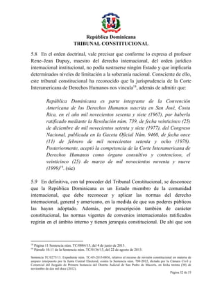 República Dominicana
TRIBUNAL CONSTITUCIONAL
5.8 En el orden doctrinal, vale precisar que conforme lo expresa el profesor
Rene–Jean Dupuy, maestro del derecho internacional, del orden jurídico
internacional institucional, no podía sustraerse ningún Estado y que implicaría
determinados niveles de limitación a la soberanía nacional. Consciente de ello,
este tribunal constitucional ha reconocido que la jurisprudencia de la Corte
Interamericana de Derechos Humanos nos vincula18, además de admitir que:
República Dominicana es parte integrante de la Convención
Americana de los Derechos Humanos suscrita en San José, Costa
Rica, en el año mil novecientos sesenta y siete (1967), por haberla
ratificado mediante la Resolución núm. 739, de fecha veinticinco (25)
de diciembre de mil novecientos setenta y siete (1977), del Congreso
Nacional, publicada en la Gaceta Oficial Núm. 9460, de fecha once
(11) de febrero de mil novecientos setenta y ocho (1978).
Posteriormente, aceptó la competencia de la Corte Interamericana de
Derechos Humanos como órgano consultivo y contencioso, el
veinticinco (25) de marzo de mil novecientos noventa y nueve
(1999)19. (sic)
5.9 En definitiva, con tal proceder del Tribunal Constitucional, se desconoce
que la República Dominicana es un Estado miembro de la comunidad
internacional, que debe reconocer y aplicar las normas del derecho
internacional, general y americano, en la medida de que sus poderes públicos
las hayan adoptado. Además, por prescripción también de carácter
constitucional, las normas vigentes de convenios internacionales ratificados
regirán en el ámbito interno y tienen jerarquía constitucional. De ahí que son

18
19

Página 11 Sentencia núm. TC/0084/13, del 4 de junio de 2013.
Párrafo 10.11 de la Sentencia núm. TC/0136/13, del 22 de agosto de 2013.

Sentencia TC/0275/13. Expediente núm. TC-05-2013-0036, relativo al recurso de revisión constitucional en materia de
amparo interpuesto por la Junta Central Electoral, contra la Sentencia núm. 708-2012, dictada por la Cámara Civil y
Comercial del Juzgado de Primera Instancia del Distrito Judicial de San Pedro de Macorís, en fecha treinta (30) de
noviembre de dos mil doce (2012).
Página 52 de 53

 