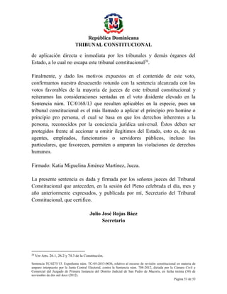 República Dominicana
TRIBUNAL CONSTITUCIONAL
de aplicación directa e inmediata por los tribunales y demás órganos del
Estado, a lo cual no escapa este tribunal constitucional20.
Finalmente, y dado los motivos expuestos en el contenido de este voto,
confirmamos nuestro desacuerdo rotundo con la sentencia alcanzada con los
votos favorables de la mayoría de jueces de este tribunal constitucional y
reiteramos las consideraciones sentadas en el voto disidente elevado en la
Sentencia núm. TC/0168/13 que resulten aplicables en la especie, pues un
tribunal constitucional es el más llamado a aplicar el principio pro homine o
principio pro persona, el cual se basa en que los derechos inherentes a la
persona, reconocidos por la conciencia jurídica universal. Éstos deben ser
protegidos frente al accionar u omitir ilegítimos del Estado, esto es, de sus
agentes, empleados, funcionarios o servidores públicos, incluso los
particulares, que favorecen, permiten o amparan las violaciones de derechos
humanos.
Firmado: Katia Miguelina Jiménez Martínez, Jueza.
La presente sentencia es dada y firmada por los señores jueces del Tribunal
Constitucional que anteceden, en la sesión del Pleno celebrada el día, mes y
año anteriormente expresados, y publicada por mí, Secretario del Tribunal
Constitucional, que certifico.
Julio José Rojas Báez
Secretario

20

Ver Arts. 26.1, 26.2 y 74.3 de la Constitución.

Sentencia TC/0275/13. Expediente núm. TC-05-2013-0036, relativo al recurso de revisión constitucional en materia de
amparo interpuesto por la Junta Central Electoral, contra la Sentencia núm. 708-2012, dictada por la Cámara Civil y
Comercial del Juzgado de Primera Instancia del Distrito Judicial de San Pedro de Macorís, en fecha treinta (30) de
noviembre de dos mil doce (2012).
Página 53 de 53

 
