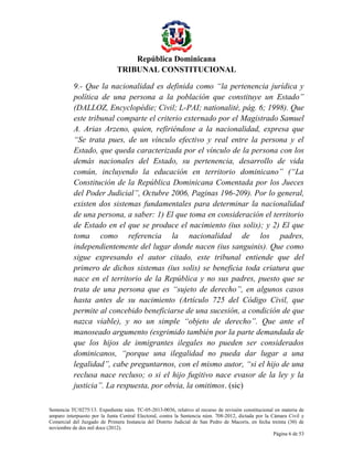 República Dominicana
TRIBUNAL CONSTITUCIONAL
9.- Que la nacionalidad es definida como “la pertenencia jurídica y
política de una persona a la población que constituye un Estado”
(DALLOZ, Encyclopédie; Civil; L-PAI; nationalité, pág. 6; 1998). Que
este tribunal comparte el criterio externado por el Magistrado Samuel
A. Arias Arzeno, quien, refiriéndose a la nacionalidad, expresa que
“Se trata pues, de un vínculo efectivo y real entre la persona y el
Estado, que queda caracterizada por el vínculo de la persona con los
demás nacionales del Estado, su pertenencia, desarrollo de vida
común, incluyendo la educación en territorio dominicano” (“La
Constitución de la República Dominicana Comentada por los Jueces
del Poder Judicial”, Octubre 2006, Paginas 196-209). Por lo general,
existen dos sistemas fundamentales para determinar la nacionalidad
de una persona, a saber: 1) El que toma en consideración el territorio
de Estado en el que se produce el nacimiento (ius solis); y 2) El que
toma como referencia la nacionalidad de los padres,
independientemente del lugar donde nacen (ius sanguinis). Que como
sigue expresando el autor citado, este tribunal entiende que del
primero de dichos sistemas (ius solis) se beneficia toda criatura que
nace en el territorio de la República y no sus padres, puesto que se
trata de una persona que es “sujeto de derecho”, en algunos casos
hasta antes de su nacimiento (Artículo 725 del Código Civil, que
permite al concebido beneficiarse de una sucesión, a condición de que
nazca viable), y no un simple “objeto de derecho”. Que ante el
manoseado argumento (esgrimido también por la parte demandada de
que los hijos de inmigrantes ilegales no pueden ser considerados
dominicanos, “porque una ilegalidad no pueda dar lugar a una
legalidad”, cabe preguntarnos, con el mismo autor, “si el hijo de una
reclusa nace recluso; o si el hijo fugitivo nace evasor de la ley y la
justicia”. La respuesta, por obvia, la omitimos. (sic)
Sentencia TC/0275/13. Expediente núm. TC-05-2013-0036, relativo al recurso de revisión constitucional en materia de
amparo interpuesto por la Junta Central Electoral, contra la Sentencia núm. 708-2012, dictada por la Cámara Civil y
Comercial del Juzgado de Primera Instancia del Distrito Judicial de San Pedro de Macorís, en fecha treinta (30) de
noviembre de dos mil doce (2012).
Página 6 de 53

 