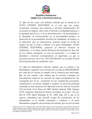 República Dominicana
TRIBUNAL CONSTITUCIONAL
12. Que así las cosas, este tribunal entiende que la actitud de la
JUNTA CENTRAL ELECTORAL en el caso que nos ocupa,
ciertamente constituye una violación a derechos fundamentales del
accionante en amparo, tales como el derecho a la dignidad humana, a
la igualdad ante la ley y a la no discriminación, a la nacionalidad, a
la identidad, al reconocimiento de su personalidad jurídica, al
desarrollo de su personalidad, derechos de ciudadanía, al trabajo y a
la educación; que en consecuencia, procede acoger la acción de
amparo de que se trata y ordenar a la parte demandada, JUNTA
CENTRAL ELECTORAL, autorizar al Director General de
Cedulación y a la Junta Central Electoral del municipio de San José
de Los Llanos entregarles su acta de nacimiento y su cédula de
identidad y electoral correspondiente al impetrante, ya que se
encuentra inscrito con el No. 2011-024-0014528, en la Junta Central
Electoral para fines de cedulación. (sic)
13.- Que los demandantes solicitan, además, que se condene a los
demandados a pagarles una astreinte por la suma de RD$100,000.00,
por cada día de retardo en cumplir con la sentencia que intervenga.
Que en este sentido, cabe señalas que la astreinte constituye un
procedimiento indirecto de coacción de origen jurisprudencial, hoy
consagrado por la ley, consistente en una condenación pecuniaria,
conminatoria y accesoria, dirigida a asegurar la ejecución principal
contenida en una sentencia (Ver Suprema Corte de Justicia, Casación
Civil de fecha 16 de Enero de 2002, Boletín Judicial 1094, Páginas
18-30, citada por Napoleón R. Estévez Lavandier en su obra “Ley No.
834 de 1978, Santo Domingo, R. D., 2004, Pág. 235”); que en la
especie, entendemos que procede acoger las pretensiones de los
demandantes en el sentido comentado y condenar a la parte
demandada a pagarles una astreinte provisional, pero no por la suma
Sentencia TC/0275/13. Expediente núm. TC-05-2013-0036, relativo al recurso de revisión constitucional en materia de
amparo interpuesto por la Junta Central Electoral, contra la Sentencia núm. 708-2012, dictada por la Cámara Civil y
Comercial del Juzgado de Primera Instancia del Distrito Judicial de San Pedro de Macorís, en fecha treinta (30) de
noviembre de dos mil doce (2012).
Página 7 de 53

 