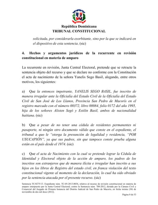 República Dominicana
TRIBUNAL CONSTITUCIONAL
solicitada, por considerarla exorbitante, sino por la que se indicará en
el dispositivo de esta sentencia. (sic)
4. Hechos y argumentos jurídicos de la recurrente en revisión
constitucional en materia de amparo
La recurrente en revisión, Junta Central Electoral, pretende que se retracte la
sentencia objeto del recurso y que se declare no conforme con la Constitución
el acta de nacimiento de la señora Yanelis Sego Basil, alegando, entre otros
motivos, los siguientes:
a) Que la entonces impetrante, YANELIS SEGO BASIL, fue inscrito de
manera irregular ante la Oficialía del Estado Civil de la Oficialía del Estado
Civil de San José de Los Llanos, Provincia San Pedro de Macorís en el
registro marcado con el número 00372, libro 00084, folio 0172 del año 1995,
hija de los señores Alisten Segó y Estilin Basil, ambos de nacionalidad
haitiana. (sic)
b) Que a pesar de no tener una cédula de residentes permanentes ni
pasaporte, ni ningún otro documento válido que conste en el expediente, el
tribunal a quo le “otorga la presunción de legalidad y residencia, “POR
USUCAPIÓN”, ya que sus padres, sin que tampoco conste prueba alguna
están en el país desde el 1974. (sic)
c) Que el acta de Nacimiento con la cual se pretende lograr la Cédula de
Identidad y Electoral objeto de la acción de amparo, los padres de los
inscritos son extranjeros que de manera ilícita e irregular han inscrito a sus
hijos en los libros de Registro del estado civil, en franca violación del texto
constitucional vigente al momento de la declaración, lo cual ha sido obviado
por la sentencia atacada por el presente recurso. (sic)
Sentencia TC/0275/13. Expediente núm. TC-05-2013-0036, relativo al recurso de revisión constitucional en materia de
amparo interpuesto por la Junta Central Electoral, contra la Sentencia núm. 708-2012, dictada por la Cámara Civil y
Comercial del Juzgado de Primera Instancia del Distrito Judicial de San Pedro de Macorís, en fecha treinta (30) de
noviembre de dos mil doce (2012).
Página 8 de 53

 