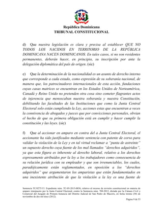 República Dominicana
TRIBUNAL CONSTITUCIONAL
d) Que nuestra legislación es clara y precisa al establecer QUE NO
TODOS LOS NACIDOS EN TERRITORIO DE LA REPÚBLICA
DOMINICANA NACEN DOMINICANOS. En tales casos, si no son residentes
permanentes, deberán hacer, en principio, su inscripción por ante la
delegación diplomática del país de origen. (sic)
e) Que la determinación de la nacionalidad es un asunto de derecho interno
que corresponde a cada estado, como expresión de su soberanía nacional, de
manera que, los patrocinadores internacionales de esta acción, fundaciones
cuyas casas matrices se encuentran en los Estados Unidos de Norteamérica,
Canadá y Reino Unido no pretenden otra cosa sino cometer flagrantes actos
de injerencia que menoscaban nuestra soberanía y nuestra Constitución,
debilitando las facultades de las Instituciones que como la Junta Central
Electoral solo están cumpliendo la Ley, acciones estas que encuentran a veces
la connivencia de abogados y jueces que por convicciones personales, obvian
el hecho de que su primera obligación está en cumplir y hacer cumplir la
constitución y las leyes. (sic)
f) Que al accionar en amparo en contra del a Junta Central Electoral, el
accionante ha sido justificados mediante sentencia con patente de corso para
validar la violación de la Ley y en tal virtud reclamar a “punta de astreinte”
un supuesto derecho cuya fuente de los mal llamados “derechos adquiridos”,
ya que esta figura es inherente al derecho laboral, relativo a los derechos
expresamente atribuidos por la ley a los trabajadores como consecuencia de
su relación jurídica con su empleador y que son irrenunciables, los cuales,
paradójicamente están reglamentados, en oposición a los “derechos
adquiridos” que argumentaron los amparistas que están fundamentados en
una inexistente atribución de que la violación a la ley es una fuente de
Sentencia TC/0275/13. Expediente núm. TC-05-2013-0036, relativo al recurso de revisión constitucional en materia de
amparo interpuesto por la Junta Central Electoral, contra la Sentencia núm. 708-2012, dictada por la Cámara Civil y
Comercial del Juzgado de Primera Instancia del Distrito Judicial de San Pedro de Macorís, en fecha treinta (30) de
noviembre de dos mil doce (2012).
Página 9 de 53

 