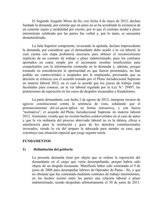 El Segundo Juzgado Mixto de Ilo, con fecha 4 de mayo de 2012, declara
fundada la demanda, por estimar que en autos no se ha acreditado la existencia de
un contrato sujeto a modalidad por escrito, por lo que el contrato modal a plazo
intermitente celebrado por las partes fue verbal y, por lo tanto, se encuentra
desnaturalizado.
La Sala Superior competente, revocando la apelada, declara improcedente
la demanda, por considerar que el demandante debe acudir a la vía laboral, la
cual cuenta con etapa probatoria necesaria para obtener el reconocimiento
implícito de un contrato de trabajo a plazo indeterminado, pues los contratos
aportados en copia simple por el accionante resultan insuficientes para
compulsarlos con la información contendía en la demanda y, además, porque
tomando en consideración la oportunidad en que fueron presentados, no han
podido ser controvertidos o aceptados por la emplazada; precisando que su
decisión se refuerza con el acuerdo tomado por el Pleno Jurisdiccional Supremo
en materia laboral 2012, en el cual se acordó que los jueces de trabajo están
facultados para conocer, en la vía laboral regulada por la Ley N.º 29497, las
pretensiones de reposición en los casos de despidos incausados o fraudulentos.
La parte demandante, con fecha 2 de agosto de 2012, interpone recurso de
agravio constitucional contra la sentencia de vista, señalando que el
pronunciamiento del ad quem aplica en forma retroactiva, y con fuerza
“normativa”, el acuerdo del Pleno Jurisdiccional Supremo en materia laboral
2012. Asimismo, resalta que no existen hechos controvertidos en el caso de autos
y que la vía ordinaria del proceso abreviado laboral no es la idónea, eficaz o
satisfactoria para la restitución y goce de los derechos constitucionales
invocados, siendo la vía del amparo la adecuada para atender su caso, que
constituye una situación especial que exige urgente tutela.
FUNDAMENTOS
1) Delimitación del petitorio
La presente demanda tiene por objeto que se ordene la reposición del
demandante en el cargo que venía desempeñando, porque habría sido
objeto de un despido incausado. Manifiesta haber sido contratado el 9 de
junio de 2008 para desempeñar labores de Operador de Pama – Ilo, y que
no obstante que fue contratado mediante contratos de trabajo intermitentes,
en los hechos existió entre las partes una relación laboral a plazo
indeterminado, siendo despedido arbitrariamente el 30 de junio de 2011.
 