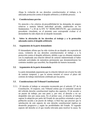 Alega la violación de sus derechos constitucionales al trabajo, a la
adecuada protección contra el despido arbitrario y al debido proceso.
2) Consideraciones previas
En atención a los criterios de procedibilidad de las demandas de amparo
relativas a materia laboral individual privada, establecidos en los
fundamentos 7 a 20 de la STC N.º 00206-2005-PA/TC, que constituyen
precedente vinculante, en el presente caso corresponde evaluar si el
demandante ha sido objeto de un despido incausado.
3) Sobre la afectación de los derechos al trabajo y a la protección
adecuada contra el despido arbitrario
3.1. Argumentos de la parte demandante
El demandante afirma que ha sido víctima de un despido sin expresión de
causa, violatorio de sus derechos constitucionales al trabajo y a la
protección contra el despido arbitrario, debido a que no obstante mantener
con la emplazada una relación laboral de carácter indeterminado al haber
realizado actividades de naturaleza permanente que desnaturalizaron los
contratos modales que suscribió, fue despedido de manera incausada.
3.2. Argumentos de la parte demandada
La parte demandada argumenta que la relación laboral con el actor ha sido
de carácter temporal, y que la misma terminó al vencer el plazo del
contrato de trabajo intermitente celebrado por las partes.
3.3. Consideraciones del Tribunal Constitucional
3.3.1. El derecho al trabajo se encuentra reconocido por el artículo 22º de la
Constitución. Al respecto, este Tribunal estima que el contenido esencial
del referido derecho constitucional implica dos aspectos. El de acceder a
un puesto de trabajo, por una parte y, por otra, el derecho a no ser
despedido sino por causa justa. En el primer caso, el derecho al trabajo
supone la adopción por parte del Estado de una política orientada a que la
población acceda a un puesto de trabajo; si bien hay que precisar que la
satisfacción de este aspecto de este derecho constitucional implica un
desarrollo progresivo y según las posibilidades del Estado. El segundo
aspecto del derecho es el que resulta relevante para resolver la causa. Se
 