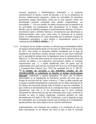 recursos pesqueros e hidrobiológicos destinados a su posterior
transformación en harina y aceite de pescado, a su vez es propietaria de
diversas embarcaciones pesqueras, siendo sus actividades de naturaleza
permanente aunque discontinua, razón por la cual requiere contar con
determinado personal contratado para atender temporalmente sus
necesidades. (…) En ese sentido, las partes reconocen que la naturaleza de
las actividades son permanentes pero discontinuas en el tiempo, ello
debido a que la industria pesquera es particularmente aleatoria, en razón a
encontrarse sujeta a distintos factores y circunstancias que determinan su
desenvolvimiento, tales como, entre otros, la existencia de la materia
prima, el establecimiento de vedas decretadas por el gobierno, huelgas de
trabajadores pescadores u otros hechos o circunstancias ajenos a la
voluntad de LA EMPLEADORA (…)”.
3.3.5. Al respecto de los citados contratos, se advierte que el demandante laboró
de manera ininterrumpida desde el 9 de junio de 2008 hasta el 30 de junio
de 2011. Este hecho se encuentra también acreditado con la hoja de
liquidación de beneficios sociales obrante a fojas 52 que fuera verificado
por la autoridad de trabajo tanto la liquidación como la continuidad de las
labores (f. 3). Para ello debe tenerse en cuenta que en la cláusula cuarta del
contrato de trabajo y sus respectivas renovaciones citadas, se consignó
expresamente que: “(…) queda establecido entre las partes que de
conformidad con lo previsto por el artículo 66º de la Ley de Productividad
y Competitividad Laboral cuyo TUO fue aprobado por D. S. 003-97-
TR, el tiempo de servicios y los beneficios sociales de EL
TRABAJADOR, se calcularán en función al tiempo efectivamente
laborado” (subrayado y negrita agregados). Es decir, que al haberse
determinado en la liquidación de beneficios sociales del actor que su
tiempo de servicios fue de 3 años, 4 meses y 17 días, se debe concluir que
la propia sociedad demandada ha reconocido que no hubo interrupción de
las labores del recurrente durante todo el tiempo en que fue contratado, lo
que conlleva la desnaturalización de la contratación bajo la modalidad de
intermitente; más aún si se ha demostrado que el actor continuó
efectuando las labores para las que fue contratado, pese a que, conforme lo
acreditó en autos la propia emplazada, existieron periodos de veda
decretados por el Estado (f. 69 a 96). Finalmente, a este Colegiado no deja
de sorprenderle que se pretenda sostener que la huelga de los trabajadores
pueda justificar una causa objetiva de un contrato intermitente.
Adicionalmente, otro elemento que conduce a la conclusión de que no
hubo interrupción en las labores del actor es que si bien la sociedad
 