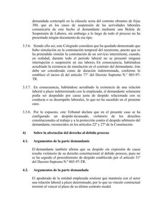 demandada contempló en la cláusula sexta del contrato obrantes de fojas
380, que en los casos de suspensión de las actividades laborales
comunicaría de este hecho al demandante mediante una Boleta de
Suspensión de Labores, sin embargo a lo largo de todo el proceso no ha
presentado ningún documento de ese tipo.
3.3.6. Siendo ello así, este Colegiado considera que ha quedado demostrado que
hubo simulación en la contratación temporal del recurrente, puesto que se
ha pretendido simular la contratación de un servicio intermitente, cuando,
en realidad, durante todo el periodo laboral no se presentó ninguna
interrupción o suspensión en sus labores. En consecuencia, habiéndose
acreditado la existencia de simulación en el contrato del demandante, éste
debe ser considerado como de duración indeterminada, conforme lo
establece el inciso d) del artículo 77° del Decreto Supremo N.° 003-97-
TR.
3.3.7. En consecuencia, habiéndose acreditado la existencia de una relación
laboral a plazo indeterminado con la emplazada, el demandante solamente
podía ser despedido por causa justa de despido relacionada con su
conducta o su desempeño laborales, lo que no ha sucedido en el presente
caso.
3.3.8. Por lo expuesto, este Tribunal declara que en el presente caso se ha
configurado un despido incausado, violatorio de los derechos
constitucionales al trabajo y a la protección contra el despido arbitrario del
demandante, reconocidos en los artículos 22º y 27º de la Constitución.
4) Sobre la afectación del derecho al debido proceso
4.1. Argumentos de la parte demandante
El demandante también afirma que su despido sin expresión de causa
resulta violatorio de su derecho constitucional al debido proceso, pues no
se ha seguido el procedimiento de despido establecido por el artículo 31º
del Decreto Supremo N.º 003-97-TR.
4.2. Argumentos de la parte demandada
El apoderado de la entidad emplazada sostiene que mantenía con el actor
una relación laboral a plazo determinado, por lo que su vínculo contractual
terminó al vencer el plazo de su último contrato modal.
 