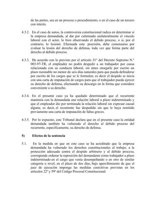 de las partes, sea en un proceso o procedimiento, o en el caso de un tercero
con interés.
4.3.2. En el caso de autos, la controversia constitucional radica en determinar si
la empresa demandada, al dar por culminado unilateralmente el vínculo
laboral con el actor, lo hizo observando el debido proceso, o si, por el
contrario, lo lesionó. Efectuada esta precisión, debe comenzarse por
evaluar la lesión del derecho de defensa, toda vez que forma parte del
derecho al debido proceso.
4.3.3. De acuerdo con lo previsto por el artículo 31° del Decreto Supremo N.°
003-97-TR, el empleador no podrá despedir a un trabajador por causa
relacionada con su conducta laboral, sin antes otorgarle por escrito un
plazo razonable no menor de seis días naturales para que pueda defenderse
por escrito de los cargos que se le formulen; es decir el despido se inicia
con una carta de imputación de cargos para que el trabajador pueda ejercer
su derecho de defensa, efectuando su descargo en la forma que considere
conveniente a su derecho.
4.3.4. En el presente caso ya ha quedado determinado que el recurrente
mantenía con la demandada una relación laboral a plazo indeterminado y
que el empleador dio por terminada la relación laboral sin expresar causal
alguna; es decir, el recurrente fue despedido sin que le haya remitido
previamente una carta de imputación de faltas graves.
4.3.5. Por lo expuesto, este Tribunal declara que en el presente caso la entidad
demandada también ha vulnerado el derecho al debido proceso del
recurrente, específicamente, su derecho de defensa.
5) Efectos de la sentencia
5.1. En la medida en que en este caso se ha acreditado que la empresa
demandada ha vulnerado los derechos constitucionales al trabajo, a la
protección adecuada contra el despido arbitrario y al debido proceso,
corresponde ordenar la reposición del demandante como trabajador a plazo
indeterminado en el cargo que venía desempeñando o en otro de similar
categoría o nivel, en el plazo de dos días, bajo apercibimiento de que el
juez de ejecución imponga las medidas coercitivas previstas en los
artículos 22º y 59º del Código Procesal Constitucional.
 