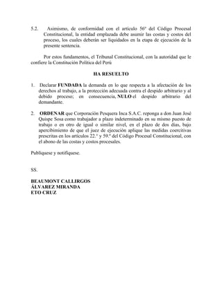 5.2. Asimismo, de conformidad con el artículo 56º del Código Procesal
Constitucional, la entidad emplazada debe asumir las costas y costos del
proceso, los cuales deberán ser liquidados en la etapa de ejecución de la
presente sentencia.
Por estos fundamentos, el Tribunal Constitucional, con la autoridad que le
confiere la Constitución Política del Perú
HA RESUELTO
1. Declarar FUNDADA la demanda en lo que respecta a la afectación de los
derechos al trabajo, a la protección adecuada contra el despido arbitrario y al
debido proceso; en consecuencia, NULO el despido arbitrario del
demandante.
2. ORDENAR que Corporación Pesquera Inca S.A.C. reponga a don Juan José
Quispe Sosa como trabajador a plazo indeterminado en su mismo puesto de
trabajo o en otro de igual o similar nivel, en el plazo de dos días, bajo
apercibimiento de que el juez de ejecución aplique las medidas coercitivas
prescritas en los artículos 22.° y 59.º del Código Procesal Constitucional, con
el abono de las costas y costos procesales.
Publíquese y notifíquese.
SS.
BEAUMONT CALLIRGOS
ÁLVAREZ MIRANDA
ETO CRUZ
 