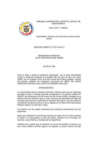 TRIBUNAL SUPERIOR DEL DISTRITO JUDICIAL DE
SANTA MARTA
SALA CIVIL - FAMILIA
Santa Marta, Veintiuno (21) de Enero de dos mil diez
(2010)
RAD.2007.00029.01 (F-120 Tomo V)
MAGISTRADA PONENTE:
TULIA CRISTINA ROJAS ASMAR
ACTA No. 004
Entra la Sala a decidir la apelación interpuesta por la parte demandada
contra la sentencia proferida el veintiséis (26) de junio de dos mil nueve
(2009), por el Juzgado Único Civil del Circuito de El Banco (Magd.), dentro
del proceso ordinario de simulación promovido por MERY DE JESÚS
CAMACHO CASTRO contra JUDITH ALCENDRA GULLOSO.
ANTECEDENTES
La mencionada señora presentó demanda ordinaria para que se declarara
simulado el acto o contrato aparente consignado en la escritura pública Nº
2006-57 del veinticuatro (24) de marzo de dos mil seis (2006), otorgada en la
Notaría Única de Guamal; que no hubo concurso de voluntades por falta del
principio de la buena fe, solicitando la rescisión del mismo y que se ordene la
cancelación de dicha escritura y de su registro en la Oficina de Instrumentos
Públicos (folios 2 a 6 del cdno. Ppal.)
Los hechos con los cuales fundamenta las anteriores pretensiones son los
siguientes:
Narra que mediante la mencionada escritura la actora dio en venta aparente
o ficticia a la demandada un lote de terreno ubicado en el municipio de
Guamal, cuyos linderos y medidas allí se especifican.
Sostiene que a pesar que su intención no era la de transferir el dominio, ya
que nunca celebró contrato alguno, se estipuló un precio irrisorio de diez
 
