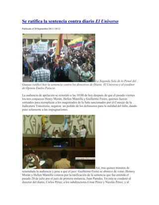  HYPERLINK quot;
http://www.hoy.com.ec/noticias-ecuador/se-reinstala-la-audiencia-de-diario-el-universo-501701.htmlquot;
  quot;
Se ratifica la sentencia contra diario <em>El Universo</em>quot;
 Se ratifica la sentencia contra diario El Universo<br />Publicado el 20/Septiembre/2011 | 10:12<br />La Segunda Sala de lo Penal del Guayas ratificó hoy la sentencia contra los directivos de Diario  El Universo y el exeditor de Opinón Emilio Palacio.La audiencia de apelación se reinstaló a las 10:00 de hoy después de que el pasado viernes los tres conjueces Henry Morán, Hellen Mantilla y Guillermo Freire, quienes fueron sorteados para reemplazar a los magistrados de la Sala sancionados por el Consejo de la Judicatura Transitorio, negaron  un pedido de los defensores para la nulidad del fallo, dando paso solamente a las impugnaciones.Así, tras quince minutos de reinstalada la audiencia y pese a que el juez  Guillermo Freire se abstuvo de votar; Hennry Morán y Hellen Mantilla votaron por la ratificación de la sentencia que fue emitida el pasado 20 de julio por el juez de primera instancia, Juan Paredes. En esta se condenó al director del diario, Carlos Pérez; a los subdirectores César Pérez y Nicolás Pérez; y al exeditor de opinión, Emilio Palacio, al pago de $40 millones y a tres años de prisión a cada uno.El presidente de la República Rafael Correa en su cuenta de twitter quot;
@MashiRafael, dijo: quot;
Se ratifica la sentencia! Ganamos!quot;
. En tanto, Carlos Pérez, dijo en declaraciones a la prensa  que no saldrá del país tras la ratificación de la sentencia. Agregó que El Universo mantendrá su postura.quot;
 Hay mucha tranquilidad porque se nos acusa de algo que no hicimosquot;
, dijo.Minutos antes de la audiencia los directivos de diario El Universo se reunieron en las instalaciones del Hotel Oro Verde, para dirigirse, acompañados de familiares y amigos, hacia hacia el Consejo de la Judicatura (CJ) .En la reunión previa a la lectura de la sentencia también se encontraron miembros de la Asociación Ecuatoriana de Editores de Periódicos (AEDEP), la Asociación Ecuatoriana de Radiodifusores (AER), y personalidades como el expresidente Gustavo Noboa, y el marchista Jefferson Pérez.La llegada del personal del rotativo guayaquileño a la Segunda Sala estuvo cercada por varios efectivos militares y policías con varios elementos de extrema seguridad. Según la pagina web de El Universo, esta vez se les permitió a los partidarios del medio de comunicación ser acompañados con diez personas más, quot;
En las audiencias anteriores solo se permitía la entrada de simpatizantes del querellante Correaquot;
, señaló el rotativo.Video:-  Jueces ratifican pago de $40 millones y tres años de prisiónAudio: - Emilio Palacio habla sobre ratificación de sentenciaMinuto a minuto: sentencia ratificada y reacciones<br />Loading Storify...<br />Sentencia contra El Universo fue ratificada <br />Storified by  HYPERLINK quot;
http://storify.com/hoycomecquot;
  quot;
_topquot;
 HoyComEc,  HYPERLINK quot;
http://storify.com/hoycomec/sentencia-contra-el-universo-fue-ratificadaquot;
  quot;
_blankquot;
 8 hours ago<br /> HYPERLINK quot;
http://www.hoy.com.ec/share/emailquot;
  quot;
Share this story by emailquot;
 Email <br /> HYPERLINK quot;
http://storify.com/hoycomec/sentencia-contra-el-universo-fue-ratificada/embedquot;
  quot;
Embed this story on your sitequot;
 Embed story <br />Embed this story: <br /> HYPERLINK quot;
http://www.hoy.com.ec/email/sendquot;
 Send <br />From: <br />To: <br />Dos de los tres jueces ratificaron la sentencia condenatoria contra los directivos y el ex editor de Opinión Emilio Palacio de diario El Universo. Se ordenó el pago de $40 millones y tres años de prisión para los hermanos Carlos, César y Nicolás Pérez; y el exeditor de Opinión Emilio Palacio.<br />Minuto a minuto: Reacciones tras la ratificación de la sentencia contra El Universo<br />Publicado el 20/Septiembre/2011 | 12:00<br />La defensa de Diario el Universo indicó hoy que plantearán un recurso de casación ante la Corte Nacional de Justicia, en Quito, siendo esta  la última instancia a la que puede acudir  el rotativo. Esto después de que la Segunda Sala de lo Penal del Guayas ratificara la sentencia de $40 millones y tres años de prisión para los directivos del diario y su exeditor de opinión Emilio Palacio en el jucio planteado por el presidente Correa por injurias.En tanto, el presidente de la República, Rafael Correa, quien interpuso la demanda por el artículo quot;
No a las mentirasquot;
, escrito por Emilio Palacio, dijo sentirse satisfecho con la ratificación de la sentencia.  quot;
Se ratifica la sentencia! Ganamos!quot;
, escribió en su cuenta de twitter.A su salida de la Corte, el primer mandatario señaló que decisión de la Segunda Sala  es una quot;
muestra de lo que puede ocurrir cuando se comete el delito de injuriasquot;
, dijo.Asimismo, los hermanos  Carlos, César y Nicolás Pérez  en una rueda de prensa  realizada en el hotel Oro Verde dijeron que uan orden de prisión no les quitará su libertad y que el rotativo seguirá con su labor informativa.Carlos Pérez señaló que irán a casación, tras calificar de bueno el voto salvado del conjuez Guillermo Freire, quien pidió que se reduzca la indemnización de $40 millones a $600 mil.De su parte, Emilio Palacio, en contacto telefónico con Ecuavisa dijo. quot;
Que  (la ratificación) era de esperarse porque en Ecuador tenemos un presidente que ordena a los juecesquot;
, señaló.Más Noticias:- Tuiteros reaccionan con hashtag tras la ratificación de la sentencia contra El UniversoVideo:<br />Jueces ratifican sentencia a directivos de Diario El Universo<br />Martes, 20 de Septiembre de 2011<br />left0Fuerzas Armadas y Policía resguardan el Corte Provincial de Justicia de Guayaquil. Guayaquil, Quito, AgenciasSe ratifica la sentencia dictada en julio pasado por Juan Paredes. Con dos votos a favor y uno en contra, directivos de El Universo son  condenados a cumplir tres años de cárcel y la suma de 40 millones de dolares. Los alrededores de la Corte Provincial de Justicia muestra cubierta los cuatro flancos del Palacio de Justicia. Donde se decidirá la suerte de los directivos de Diario El Universo y del ex editor de opinión Emilio Palacio.Desde las 03h00 de este día, el personal de FF.AA. y Policía, bloqueó el tránsito vehicular por las calles Pedro Moncayo y Nueve de Octubre, para evitar el tráfico de personas y maA esta hora aún se espera el arribo del primer Mandatario. Mantener libre la ruta por donde ingresará el presidente Rafael Correa, principal acusador en el juicio que por injurias calumniosas sigue contra el rotativo por el artículo quot;
No a las mentirasquot;
, escrito por Palacio. Solo los medios de comunicación pueden estar cerca al acceso al edificio donde funciona el Consejo de la Judicatura, en cuyo auditorio se celebrará la audiencia, donde se leerá el dictamen acusador o absolutorio de la causa iniciada por el mandatario.Esto, mientras simpátizantes del movimiento oficialista Alianza País y ciudadanos comunes, expresan sus postura de respaldo al jefe de Estado y apoyo al periódico. Todo el movimiento es observado desde las terrazas de los edificios por franco tiradores y cámaras de seguridad que se ubicaron desde la madrugada para la ocasión.La familia Pérez ya hizo su arrivo en medio de medidas de seguridad.El Primer Mandatario llega a la sala con sus abogados para juicio a eluniverso.El abogado de diario El Universo posteó en twitter que Jueces ratifican fallo, pero se lee voto salvado, es decir, uno que està en contra. Jueces no explicaron por què adelantaron la audiencia. La sentencia tuvo mayoría, de Hellen Mantilla y Henry Morán; y uno salvado, de Guillermo Freire.quot;
Se ratifica la sentencia. ¡Ganamos!quot;
, expresó a través de su cuenta en la red social Twitter el primer mandatario, quien asistió a la sesión a puertas cerradas celebrada en Guayaquil.El propio periódico, que podría quebrar por el monto de la multa, confirmó también su condena, anunciando un quot;
recurso de casaciónquot;
 contra ésta.quot;
Defensa de diario El Universo y directivos interpondrán recurso de casación. Ahora el juicio va a Quitoquot;
, anotó el matutino, también por Twitter y añadió que quot;
dos jueces ratifican 3 años de prisión para directivos de El Universo y periodista Palacio y pago de USD 40 millonesquot;
.La sentencia estaba prevista para el próximo jueves, pero fue adelantada a petición de Correa, quien la semana pasada también logró que la audiencia del viernes pasado se celebrara antes de lo marcado.quot;
Nunca más los abusos de cierta prensa! A defendernos con la ley en la mano!quot;
, escribió Correa en su cuenta de Twitter desde la sala, momentos antes del inicio de la sesión de hoy.En la audiencia del pasado viernes, Xavier Zavala, otro de los abogados del diario, argumentó que la sentencia de primera instancia no fue elaborada por el juez, sino que quot;
fue resultado de corrupción judicialquot;
. El periódico mantiene que un análisis apunta a que el documento se redactó en otro equipo, fuera del tribunal.Por su parte, Mónica Vargas, otra letrada de El Universo, afirmó que quot;
no se puede condenar por emitir una opiniónquot;
 en un Estado democrático y también destacó que el juez no justificó el porqué de una indemnización tan alta para Correa.De su lado, Alambert Vera, abogado del presidente, afirmó que la columna causó daños quot;
incuantificablesquot;
 a la reputación del mandatario, puesto que le acusaba de cometer asesinato y delitos de lesa humanidad, según él.Los abogados de El Universo han indicado que apelarían el dictamen de hoy si les era adverso, y que eventualmente irán a las cortes internacionales si la condena se mantenía en Ecuador.<br />Jueces ratifican sentencia a directivos de Diario El Universo<br />Martes, 20 de Septiembre de 2011<br />left0Fuerzas Armadas y Policía resguardan el Corte Provincial de Justicia de Guayaquil. Guayaquil, Quito, AgenciasSe ratifica la sentencia dictada en julio pasado por Juan Paredes. Con dos votos a favor y uno en contra, directivos de El Universo son  condenados a cumplir tres años de cárcel y la suma de 40 millones de dolares. Los alrededores de la Corte Provincial de Justicia muestra cubierta los cuatro flancos del Palacio de Justicia. Donde se decidirá la suerte de los directivos de Diario El Universo y del ex editor de opinión Emilio Palacio.Desde las 03h00 de este día, el personal de FF.AA. y Policía, bloqueó el tránsito vehicular por las calles Pedro Moncayo y Nueve de Octubre, para evitar el tráfico de personas y maA esta hora aún se espera el arribo del primer Mandatario. Mantener libre la ruta por donde ingresará el presidente Rafael Correa, principal acusador en el juicio que por injurias calumniosas sigue contra el rotativo por el artículo quot;
No a las mentirasquot;
, escrito por Palacio. Solo los medios de comunicación pueden estar cerca al acceso al edificio donde funciona el Consejo de la Judicatura, en cuyo auditorio se celebrará la audiencia, donde se leerá el dictamen acusador o absolutorio de la causa iniciada por el mandatario.Esto, mientras simpátizantes del movimiento oficialista Alianza País y ciudadanos comunes, expresan sus postura de respaldo al jefe de Estado y apoyo al periódico. Todo el movimiento es observado desde las terrazas de los edificios por franco tiradores y cámaras de seguridad que se ubicaron desde la madrugada para la ocasión.La familia Pérez ya hizo su arrivo en medio de medidas de seguridad.El Primer Mandatario llega a la sala con sus abogados para juicio a eluniverso.El abogado de diario El Universo posteó en twitter que Jueces ratifican fallo, pero se lee voto salvado, es decir, uno que està en contra. Jueces no explicaron por què adelantaron la audiencia. La sentencia tuvo mayoría, de Hellen Mantilla y Henry Morán; y uno salvado, de Guillermo Freire.quot;
Se ratifica la sentencia. ¡Ganamos!quot;
, expresó a través de su cuenta en la red social Twitter el primer mandatario, quien asistió a la sesión a puertas cerradas celebrada en Guayaquil.El propio periódico, que podría quebrar por el monto de la multa, confirmó también su condena, anunciando un quot;
recurso de casaciónquot;
 contra ésta.quot;
Defensa de diario El Universo y directivos interpondrán recurso de casación. Ahora el juicio va a Quitoquot;
, anotó el matutino, también por Twitter y añadió que quot;
dos jueces ratifican 3 años de prisión para directivos de El Universo y periodista Palacio y pago de USD 40 millonesquot;
.La sentencia estaba prevista para el próximo jueves, pero fue adelantada a petición de Correa, quien la semana pasada también logró que la audiencia del viernes pasado se celebrara antes de lo marcado.quot;
Nunca más los abusos de cierta prensa! A defendernos con la ley en la mano!quot;
, escribió Correa en su cuenta de Twitter desde la sala, momentos antes del inicio de la sesión de hoy.En la audiencia del pasado viernes, Xavier Zavala, otro de los abogados del diario, argumentó que la sentencia de primera instancia no fue elaborada por el juez, sino que quot;
fue resultado de corrupción judicialquot;
. El periódico mantiene que un análisis apunta a que el documento se redactó en otro equipo, fuera del tribunal.Por su parte, Mónica Vargas, otra letrada de El Universo, afirmó que quot;
no se puede condenar por emitir una opiniónquot;
 en un Estado democrático y también destacó que el juez no justificó el porqué de una indemnización tan alta para Correa.De su lado, Alambert Vera, abogado del presidente, afirmó que la columna causó daños quot;
incuantificablesquot;
 a la reputación del mandatario, puesto que le acusaba de cometer asesinato y delitos de lesa humanidad, según él.Los abogados de El Universo han indicado que apelarían el dictamen de hoy si les era adverso, y que eventualmente irán a las cortes internacionales si la condena se mantenía en Ecuador.<br />Jueces ratifican sentencia a directivos de Diario El Universo<br />Martes, 20 de Septiembre de 2011<br />left0Fuerzas Armadas y Policía resguardan el Corte Provincial de Justicia de Guayaquil. Guayaquil, Quito, AgenciasSe ratifica la sentencia dictada en julio pasado por Juan Paredes. Con dos votos a favor y uno en contra, directivos de El Universo son  condenados a cumplir tres años de cárcel y la suma de 40 millones de dolares. Los alrededores de la Corte Provincial de Justicia muestra cubierta los cuatro flancos del Palacio de Justicia. Donde se decidirá la suerte de los directivos de Diario El Universo y del ex editor de opinión Emilio Palacio.Desde las 03h00 de este día, el personal de FF.AA. y Policía, bloqueó el tránsito vehicular por las calles Pedro Moncayo y Nueve de Octubre, para evitar el tráfico de personas y maA esta hora aún se espera el arribo del primer Mandatario. Mantener libre la ruta por donde ingresará el presidente Rafael Correa, principal acusador en el juicio que por injurias calumniosas sigue contra el rotativo por el artículo quot;
No a las mentirasquot;
, escrito por Palacio. Solo los medios de comunicación pueden estar cerca al acceso al edificio donde funciona el Consejo de la Judicatura, en cuyo auditorio se celebrará la audiencia, donde se leerá el dictamen acusador o absolutorio de la causa iniciada por el mandatario.Esto, mientras simpátizantes del movimiento oficialista Alianza País y ciudadanos comunes, expresan sus postura de respaldo al jefe de Estado y apoyo al periódico. Todo el movimiento es observado desde las terrazas de los edificios por franco tiradores y cámaras de seguridad que se ubicaron desde la madrugada para la ocasión.La familia Pérez ya hizo su arrivo en medio de medidas de seguridad.El Primer Mandatario llega a la sala con sus abogados para juicio a eluniverso.El abogado de diario El Universo posteó en twitter que Jueces ratifican fallo, pero se lee voto salvado, es decir, uno que està en contra. Jueces no explicaron por què adelantaron la audiencia. La sentencia tuvo mayoría, de Hellen Mantilla y Henry Morán; y uno salvado, de Guillermo Freire.quot;
Se ratifica la sentencia. ¡Ganamos!quot;
, expresó a través de su cuenta en la red social Twitter el primer mandatario, quien asistió a la sesión a puertas cerradas celebrada en Guayaquil.El propio periódico, que podría quebrar por el monto de la multa, confirmó también su condena, anunciando un quot;
recurso de casaciónquot;
 contra ésta.quot;
Defensa de diario El Universo y directivos interpondrán recurso de casación. Ahora el juicio va a Quitoquot;
, anotó el matutino, también por Twitter y añadió que quot;
dos jueces ratifican 3 años de prisión para directivos de El Universo y periodista Palacio y pago de USD 40 millonesquot;
.La sentencia estaba prevista para el próximo jueves, pero fue adelantada a petición de Correa, quien la semana pasada también logró que la audiencia del viernes pasado se celebrara antes de lo marcado.quot;
Nunca más los abusos de cierta prensa! A defendernos con la ley en la mano!quot;
, escribió Correa en su cuenta de Twitter desde la sala, momentos antes del inicio de la sesión de hoy.En la audiencia del pasado viernes, Xavier Zavala, otro de los abogados del diario, argumentó que la sentencia de primera instancia no fue elaborada por el juez, sino que quot;
fue resultado de corrupción judicialquot;
. El periódico mantiene que un análisis apunta a que el documento se redactó en otro equipo, fuera del tribunal.Por su parte, Mónica Vargas, otra letrada de El Universo, afirmó que quot;
no se puede condenar por emitir una opiniónquot;
 en un Estado democrático y también destacó que el juez no justificó el porqué de una indemnización tan alta para Correa.De su lado, Alambert Vera, abogado del presidente, afirmó que la columna causó daños quot;
incuantificablesquot;
 a la reputación del mandatario, puesto que le acusaba de cometer asesinato y delitos de lesa humanidad, según él.Los abogados de El Universo han indicado que apelarían el dictamen de hoy si les era adverso, y que eventualmente irán a las cortes internacionales si la condena se mantenía en Ecuador.<br />SENTENCIA<br />Un tribunal ecuatoriano ratificó este martes 20 de septiembre en una audiencia de apelación la condena contra el periódico ecuatoriano El Universo, de la ciudad de Guayaquil, de pagar $40 millones de dólares y 3 años de prisión para los directivos y el ex editor de opinión.<br />quot;
Dos de los tres jueces ratificaron la sentencia condenatoria con el medio de comunicaciónquot;
, informó El Universo, al tiempo que el tercer juez se abstuvo de votar.<br />La lectura de la ratificación de la sentencia se dio quot;
en menos de cinco minutos y ante la presencia del demandante Rafael Correa y los querellados, los directivos del diario El Universoquot;
, según informó el propio periódico acusado.<br />El presidente de Ecuador, Rafael Correa, dijo que la ratificación de la sentencia servirá para crear un precedente y de esta manera frenar los abusos de la prensa que, según sostiene el mandatario, confunden libertad de expresión con libertad de calumnia e injuria.<br />quot;
Es indudable que se mintió, calumnió y difamóquot;
, dijo el presidente ecuatoriano Rafael Correa en conferencia de prensa. quot;
Si reconocían esto (desde El Universo) nada de esto pasaría. Ahí está la prepotencia, como tenemos poder mediático tienes que agachar la cabeza ante la mentira. Nunca más pueblo ecuatoriano agachemos la cabeza contra el abusoquot;
, manifestó.<br />De su lado Joffre Campaña, aseguró que esperaban que los jueces ratifiquen la sentencia inicial en contra de diario El Universo porque la justicia está controlada por el presidente Correa.<br />La sentencia, dictada el pasado 20 de julio, es contra los directivos de El Universo -los hermanos Carlos, César y Nicolás Pérez- y el ex editor de opinión Emilio Palacio, en base a una demanda por injuria presentada por Correa en marzo.<br />Ola de rechazo tras ratificación de condena a El Universo en Ecuador<br />La ratificación de la condena contra el exjefe de opinión y tres directivos del diario El Universo por una demanda por injurias presentada por el presidente de la república, Rafael Correa, generó rechazo entre los gremios periodísticos, mientras el rotativo anunció que apelará el fallo ante la Corte Nacional.<br />Miércoles, 21 Septiembre 2011 09:10 <br />Gremios de periodistas ecuatorianos y del mundo expresaron sus críticas luego de que un tribunal de apelaciones reafirmará la sentencia de primera instancia, emitida en julio, de 3 años de prisión y 40 millones de dólares de indemnización en contra del exjefe de opinión y tres directivos del diario El Universo.quot;
No nos sorprende este fallo predecible, que se da en un país donde una parte de la Justicia parece subordinada al poder político, en especial cuando se trata del primer mandatario, quien ya ha dado muestras de manipulación judicialquot;
, dijo el presidente de la Sociedad Interamericana de Prensa (SIP), Gonzalo Marroquín.La decisión reafirmó la condena a Emilio Palacio, como autor de injurias, y a Carlos, César y Nicolás Pérez, por permitir la publicación de la columna quot;
No a las mentirasquot;
, que decía que Correa había ordenado quot;
disparar a discreción y sin previo aviso en un hospital lleno de civilesquot;
 durante una revuelta policial el 30 de septiembre de 2010.Para la SIP, la estrategia del Gobierno de Ecuador es seguir quot;
lesionando la libertad de prensaquot;
 y presionar para que los periodistas independientes y críticos reciban quot;
castigos ejemplares y se autocensurenquot;
.Esta consideración fue compartida por el Comité para la Protección de los Periodistas (CPJ, por su sigla en inglés), que expresó su quot;
decepciónquot;
 y quot;
consternaciónquot;
 ante el fallo.La decisión quot;
sienta un peligroso precedente y es un duro golpe contra la libertad de expresión en Ecuadorquot;
, dijo el coordinador del Programa para Libertad de Expresión del CPJ para las Américas, Carlos Lauría, quien agregó que el fallo quot;
respalda a los que buscan silenciar a la prensa críticaquot;
.quot;
Como mínimo, las autoridades ecuatorianas tienen que debatir medidas para reformar sus leyes obsoletas sobre difamaciónquot;
, puntualizó.El rechazo se extendió, además, en las asociaciones de Ecuador, donde el director ejecutivo de la ONG Fundación Andina para la Observación y Estudio de Medios (Fundamedios), César Ricaurte, aseguró que la decisión es un quot;
claro atentado contra la libertad de expresiónquot;
.El director de Fundamedios dijo, además, que esto crea un quot;
precedente nefastoquot;
 para próximos juicios contra medios de comunicación y periodistas y señaló que quot;
la independencia de la justicia ecuatoriana queda muy maltrechaquot;
.Por su parte, Diego Cornejo, director ejecutivo de la Asociación Ecuatoriana de Editores de Periódicos (Aedep), contempló la posibilidad de que la Corte Nacional de Justicia, a la que apelará El Universo, quot;
acoja la sentencia de minoríaquot;
.De esta manera Cornejo se refirió a la abstención del presidente de la Segunda Sala de lo Penal del Guayas, Guillermo Freire, quien ratificó hoy que el artículo es injurioso, pero consideró que los directivos y el medio de comunicación no tenían responsabilidad sobre su contenido.En ese sentido, el presidente de la Comisión de Libertad de Prensa e Información de la SIP, Robert Rivard, dijo que confían en que la Corte Nacional de Justicia vele por los intereses y los principios de la libertad de expresión en el país.Ante las críticas, el Gobierno ecuatoriano invitó este martes al país a la organización Human Rights Watch (HRW) para que conozca quot;
de primera manoquot;
 la situación de la prensa.Esta organización de derechos humanos había alertado que de ratificarse la sentencia se forzaría el cierre del diario y se crearía un ambiente de autocensura.Pero, para Correa el fallo es satisfactorio.quot;
Esto es muy importante, porque significa que en primera y en segunda instancia se reconoce que el artículo es injuriosoquot;
, dijo el mandatario, que, sin embargo, dejó abierta la posibilidad de retirar la demanda si los acusados se disculpan.Desde Miami, a donde llegó en agosto pasado tras abandonar Ecuador, el periodista condenado Emilio Palacio afirmó que la Justicia de su país ha sido quot;
manoseada de forma impúdicaquot;
 por Correa, al que calificó de quot;
dictadorquot;
.quot;
El proyecto del presidente es de corte bastante autoritario, no hay una visión democrática del pluralismo, de múltiples vocesquot;
, dijo, por su parte, Simón Pachano, coordinador del Programa de Estudios Políticos de la Facultad Latinoamericana de Estudios Sociales (Flacso).El caso ahora irá a la Corte Nacional de Justicia y, si se mantiene el dictamen, después iría a la Corte Constitucional y posiblemente podría acabar en la Corte Interamericana de Derechos Humanos<br />En la resolución emitida este martes, el magistrado Guillermo Freire emitió el voto salvado, mientras que Hellen Mantilla y Henry Morán ratificaron la sentencia inicial del juez Paredes en julio pasado. PACH-ETE/ Prensa Presidencial.<br /> <br />