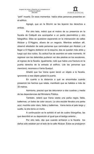 Juzgado de Letras y Garantía con competencia en
               Familia de Collipulli
                    796-2009


“peñi” muerto. En esos momentos había otras personas presentes en
el edificio.
           Agregó, que en la Bricrim se les leyeron los derechos a
ambas.
           Por otro lado, indicó que el motivo de su presencia en la
fiscalía de Collipulli era acompañar a un perito planimétrico y otro
fotográfico. Ellos se quedaron esperando en la intersección de calles
Alcázar y O´Higgins, afuera de un negocio. Mientras estaban allí,
observó alrededor de siete personas que caminaban por Alcázar y al
llegar a O´Higgins doblaron en la esquina, dos se quedan más atrás y
luego oyó dos ruidos. Su actitud fue de asombro en este momento. Al
regresar con las detenidas pudieron ver dos piedras en los escalones,
al ingreso de la fiscalía. Igualmente, notó que había una fractura en la
puerta derecha de la entrada al edificio. Lde las personas que
mencionó, reconoce a Vania Queipul.
           Añadió que fue Vania quien lanzó un objeto a la fiscalía,
ignorando si ese objeto golpeó la puerta.
           En cuanto a la distancia a qué se encontraba cuando
presenció los hechos que relata, manifestó que se hallaba a más de
35 metros.
           Asimismo, precisó que las detuvieron a dos cuadras y media
de las dependencias del Ministerio Público.
           También, reiteró que Vania vestía una parka negra, falda,
ballerinas, un bolso de color oscuro. La otra escolar llevaba una parka
azul, mochila color claro, falda y ballerinas. Vania tenía el pelo largo y
suelto, la otra tenía un moño.
           A continuación se le exhibió el set de cuatro fotorgafías, las
que describió en su deposición al igual que el testigo anterior.,
           Por otro lado, dijo que cuando arribaron a la fiscalía     los
daños sólo estaban por el lado de la calle Alcázar. Éstos se produjeron
 