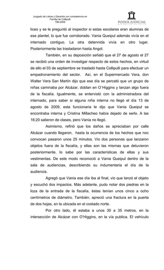 Juzgado de Letras y Garantía con competencia en
               Familia de Collipulli
                    796-2009


liceo y se le preguntó al inspector si estas escolares eran alumnas de
ese plantel, lo que fue corroborado. Vania Queipul además vivía en el
internado      contiguo.        La     otra        detennida   vivía   en   otro   lugar.
Posteriormente las trasladaron hasta Angol.
           También, en su deposición señaló que el 27 de agosto el 27
se recibió una orden de investigar respecto de estos hechos, en virtud
de ello el 03 de septiembre se trasladó hasta Collipulli para efectuar un
empadronamiento del sector.                   Así, en el Supermercado Vera, don
Walter Vera San Martín dijo que ese día se percató que un grupo de
niñas caminaba por Alcázar, doblan en O´Higgins y lanzan algo fuera
de la fiscalía. Igualmente, se entervistó con la administradora del
internado, para saber si alguna niña interna no llegó el día 13 de
agosto de 2009, esta funcionaria le dijo que Vania Queipul se
encontraba interna y Cristina Millacheo había dejado de serlo. A las
16:20 salieron de clases, pero Vania no llegó.
           Asimismo, refirió que los daños se apreciaban por calle
Alcázar cuando llegaron, hasta la ocurrencia de los hechos que noc
convocan pasaron unos 25 minutos. Vio dos personas que lanzaron
objetos fuera de la fiscalía, y ellas son las mismas que detuvieron
posteriormente, lo sabe por las características de ellas y sus
vestimentas. De este modo reconoció a Vania Queipul dentro de la
sala de audiencias, describiendo su indumentaria el día de la
audiencia.
           Agregó que Vania ese día iba al final, vio que lanzó el objeto
y escuchó dos impactos. Más adelante, pudo notar dos piedras en la
loza de la entrada de la fiscalía, éstas tenían unos cinco a ocho
centímetros de diámetro. También, apreció una fractura en la puerta
de dos hojas, en la ubicada en el costado norte.
           Por otro lado, él estaba a unos 30 a 35 metros, en la
intersección de Alcázar con O’Higgins, en la vía publica. El vehículo
 