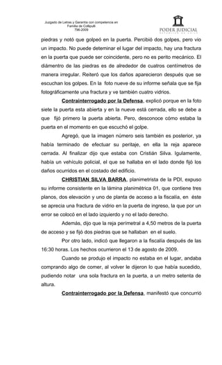 Juzgado de Letras y Garantía con competencia en
               Familia de Collipulli
                    796-2009


piedras y notó que golpeó en la puerta. Percibió dos golpes, pero vio
un impacto. No puede deteminar el lugar del impacto, hay una fractura
en la puerta que puede ser coincidente, pero no es perito mecánico. El
diámentro de las piedras es de alrededor de cuatros centímetros de
manera irregular. Reiteró que los daños aparecieron después que se
escuchan los golpes. En la foto nueve de su informe señala que se fija
fotográficamente una fractura y ve también cuatro vidrios.
           Contrainterrogado por la Defensa, explicó porque en la foto
siete la puerta esta abierta y en la nueve está cerrada, ello se debe a
que fijó primero la puerta abierta. Pero, desconoce cómo estaba la
puerta en el momento en que escuchó el golpe.
           Agregó, que la imagen número seis también es posterior, ya
había terminado de efectuar su peritaje, en ella la reja aparece
cerrada. Al finalizar dijo que estaba con Cristián Silva. Igulamente,
había un vehículo policial, el que se hallaba en el lado donde fijó los
daños ocurridos en el costado del edificio.
           CHRISTIAN SILVA BARRA, planimetrista de la PDI, expuso
su informe consistente en la lámina planimétrica 01, que contiene tres
planos, dos elevación y uno de planta de acceso a la fiscalía, en éste
se aprecia una fractura de vidrio en la puerta de ingreso, la que por un
error se colocó en el lado izquierdo y no el lado derecho.
           Además, dijo que la reja perímetral a 4,50 metros de la puerta
de acceso y se fijó dos piedras que se hallaban en el suelo.
           Por otro lado, indicó que llegaron a la fiscalía después de las
16:30 horas. Los hechos ocurrieron el 13 de agosto de 2009.
           Cuando se produjo el impacto no estaba en el lugar, andaba
comprando algo de comer, al volver le dijeron lo que había sucedido,
pudiendo notar una sola fractura en la puerta, a un metro setenta de
altura.
           Contrainterrogado por la Defensa, manifestó que concurrió
 