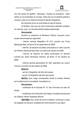 Juzgado de Letras y Garantía con competencia en
               Familia de Collipulli
                    796-2009


con otro perito de apellido beissinger. Cuando se produjeron estos
daños no se encontraba en el lugar, había ido con el asitente policial a
comprar, pues ya se había terminado la fijación fotográfica.
           No recuerda como se encontraba la reja de acceso.
           Al finalizar, dijo que los otros funcionarios policales andaban
en vehículo, pero, no recuerda dónde estaba estacionado.
           Documental:
           Durante la audiencia el Ministerio Público incorporó como
prueba documental las siguientes:
           - informe pericial fotográfico Nº 512, suscrito por Franz
Beissinger Bart, de fecha 22 de septiembre de 2009.
           - informe de tasación de daños provocados en vidrio suscrito
por Patricio Sandoval Navarrete, con fecha de octubre de 2009.
           - informe de tasación de daños provocados en láminas
suscrito por césar Henríquez Claverie, de fecha 13 de octubre de
2009.
           - informe pericial planimétrico Nº 360, extendido por Lacrim
Temuco con fecha 30 de octubre de 2009.
           Material:
           - set de 4 fotografías del sitio del suceso.
           - set de 10 fotografías del sitio del suceso.
           SEXTO: Que, luego correspondió recibir la prueba ofrecida
por la defensa de la encartada, consistente en:
           Documental:
           - certificado de la Escuela Nº 13, San Francisco de Asís de
Ercilla.
           - certidficado de la Directora del Clegio Complejo Educacional
de Collipulli, Miriam Apablaza Ramos.
           SÉPTIMO: Que, antes de cerrar el debate, se llevaron a cabo
los alegatos de clausura, señalado los intervinientes lo que sigue:
 