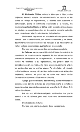 Juzgado de Letras y Garantía con competencia en
               Familia de Collipulli
                    796-2009


           El Ministerio Público reiteró la idea que el bien jurídico
propiedad afecta lo material. Se han demostrado los hechos por los
cuales se dedujo el requerimiento, la defensa solo cuestiona la
participación. Existe el detrimento ocasionado a la fiscalía, los
funcionarios policiales Hidalgo e Ibáñez están contestes ambas lanzan
las piedras, se encontraban ellos en la esquina contraria. Además,
están contestes en relación a la dinámica de los hechos.
           Obviamente hay errores en sus declaraciones que no dicen
relación     con la identificación, los hechos o conducta y los daños,
determinar quién ocasionó el daño es inexigible a los intervinientes si
no hay testigos presenciales a que los hayan presenciado.
           Por todo esto pide que se dicte sentencia condenatoria.
           La Defensa, expuso que el Ministerio Público debe destruir la
presunción de inocencia de la requerida. En los hechos no se ha
probado la participación de su representada. El administrador de la
fiscalía no reconoce a su representada, los policías caen en
contradicciones en sus relatos, ello no es tangencial, asimismo, uno de
los peritos dice que no oyó los golpes. Por otro lado,       el vehículo
policial estaba de espalda, al invertirse pudieron perder de vista a las
requeridas. Además, el grupo de escolares que vieron tenían
características comunes, todas vestían uniforme.
           Agregó que el vidrio tenía dos láminas y cuatro milímetros de
espesor, no se acreditó si la reja se encontraba abierta o cerrada en
esos momentos, además la encartada es una niña de 45 kilos y 1,45
metros de estatura.
           Por otro lado, el informe del perito planimetrista dice que se
efectuó a las 16:15 horas, pero a esa hora Vania se encontraba en
clases.
           Dónde están las facturas.
           Por todo esto pide la absolución de su representada.
 