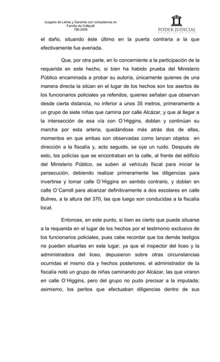 Juzgado de Letras y Garantía con competencia en
               Familia de Collipulli
                    796-2009


el daño, situando éste último en la puerta contraria a la que
efectivamente fue averiada.

           Que, por otra parte, en lo concerniente a la participación de la
requerida en este hecho, si bien ha habido prueba del Ministerio
Público encaminada a probar su autoría, únicamente quienes de una
manera directa la sitúan en el lugar de los hechos son los asertos de
los funcionarios policiales ya referidos, quienes señalan que observan
desde cierta distancia, no inferior a unos 35 metros, primeramente a
un grupo de siete niñas que camina por calle Alcázar, y que al llegar a
la intersección de esa vía con O´Higgins, doblan y continúan su
marcha por esta arteria, quedándose más atrás dos de ellas,
momentos en que ambas son observadas como lanzan objetos en
dirección a la fiscalía y, acto seguido, se oye un ruido. Después de
esto, los policías que se encontraban en la calle, al frente del edificio
del Ministerio Público, se suben al vehículo fiscal para iniciar la
persecución, debiendo realizar primeramente las diligencias para
invertirse y tomar calle O´Higgins en sentido contrario, y doblan en
calle O´Carroll para alcanzar definitivamente a dos escolares en calle
Bulnes, a la altura del 370, las que luego son conducidas a la fiscalía
local.

           Entonces, en este punto, si bien es cierto que puede situarse
a la requerida en el lugar de los hechos por el testimonio exclusivo de
los funcionarios policiales, pues cabe recordar que los demás testigos
no pueden situarlas en este lugar, ya que el inspector del liceo y la
administradora del liceo, depusieron sobre otras circunstancias
ocurridas el mismo día y hechos posteriores; el administrador de la
fiscalía notó un grupo de niñas caminando por Alcázar, las que viraron
en calle O´Higgins, pero del grupo no pudo precisar a la imputada;
asimismo, los peritos que efectuaban diligencias dentro de sus
 