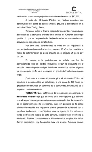 Juzgado de Letras y Garantía con competencia en
               Familia de Collipulli
                    796-2009


destruídas, provocando perjuicios avaluados en la suma de $73.580.
           A jucio del Ministerio Público los hechos descritos son
constitutivos del delito de daños simples, previsto y sancionado en el
artículo 470 del Código Penal.
           También, indica el órgano persecutor que ambas requeridas se
benefician de la atenuante prevista en el artículo 11 número 6 del código
punitivo, lo que se desprende del hecho de no haber sido condenadas
previamente por crimen o simple delito.
           Por otro lado, considerando la edad de las requeridas al
momento de comisión de los hechos, esto es, 15 años, les beneficia la
regla de determinación de pena prevista en el artículo 21 de la Ley
20.084.
           En cuanto a la participación se señala que les ha
correspondido una en calidad deautoras, según lo dispuesto en el
artículo 15 del código de castigo. Asimismo, revisten los hechos el grado
de consumado, conforme a lo previsto en el artículo 7 del mismo cuerpo
legal.
           Conforme a lo antes expuesto, pide el Ministerio Público se
condene a las requeridas ya señaladas, a una pena de 120 horas de
prestación de servicios en beneficio de la comunidad, sin perjuicio de la
expresa condena en costas.
           TERCERO: Que, tratándose de los alegatos de apertura, el
Ministerio Público dijo que se inició una investigación que culminó
con el requerimiento presentado en estos antecedentes, la pretensión
es el esclarecimiento de los hechos, pues sin perjuicio de la salida
alternativa ofrecida a la requerida, el ente persecutor acreditará con la
prueba a los hechos, como Vania el trece de agosto de dos mil nueve,
lanzó piedras a la fiscalía de esta comuna, espacio físico que tiene el
Ministerio Público, cometiéndose el ilícito de daños simples, los daños
fueron apreciados, hay fotografías, hay una avalúo. Además, señaló
 