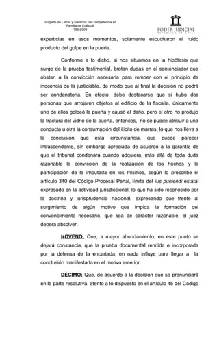 Juzgado de Letras y Garantía con competencia en
               Familia de Collipulli
                    796-2009


experticias en esos momentos, solamente escucharon el ruido
producto del golpe en la puerta.

           Conforme a lo dicho, si nos situamos en la hipótesis que
surge de la prueba testimonial, brotan dudas en el sentenciador que
obstan a la convicción necesaria para romper con el principio de
inocencia de la justiciable, de modo que al final la decisión no podrá
ser condenatoria. En efecto, debe destacarse que si hubo dos
personas que arrojaron objetos al edificio de la fiscalía, únicamente
uno de ellos golpeó la puerta y causó el daño, pero el otro no produjo
la fractura del vidrio de la puerta, entonces, no se puede atribuir a una
conducta u otra la consumación del ilícito de marras, lo que nos lleva a
la   conclusión         que       esta      circunstancia,    que      puede   parecer
intrascendente, sin embargo apreciada de acuerdo a la garantía de
que el tribunal condenará cuando adquiera, más allá de toda duda
razonable la convicción de la realización de los hechos y la
participación de la imputada en los mismos, según lo prescribe el
artículo 340 del Código Procesal Penal, límite del ius puniendi estatal
expresado en la actividad jurisdiccional, lo que ha sido reconocido por
la doctrina y jurisprudencia nacional, expresando que frente al
surgimiento        de     algún      motivo        que   impida   la    formación   del
convencimiento necesario, que sea de carácter razonable, el juez
deberá absolver.

           NOVENO: Que, a mayor abundamiento, en este punto se
dejará constancia, que la prueba documental rendida e incorporada
por la defensa de la encartada, en nada influye para llegar a                        la
conclusión manifestada en el motivo anterior.

           DÉCIMO: Que, de acuerdo a la decisión que se pronunciará
en la parte resolutiva, atento a lo dispuesto en el artículo 45 del Código
 