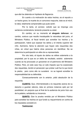 Juzgado de Letras y Garantía con competencia en
               Familia de Collipulli
                    796-2009


que ella fue detenida en hipótesis de flagrancia.
           En cuanto a la motivación de estos hechos, es el repudio a
un hecho grave, la muerte de un comunero mapuche, éste es el móvil,
la rabia, totalmente comprensible que pudo sentir.
           Por lo tanto, al concluir, solicitó que se imponga una
sentencia condenatoria, teniendo presente su edad.
           En cambio, en su momento el abogado defensor, en
cambio, sostuvo que resulta insoslayable la naturaleza del juicio, el
Ministerio Público, el fiscal tendrá que acreditar los hechos y la
participación, habrá que sopesar los daños y el interés superior del
niño. Asimismo, llama la atención que hayan sido requeridas dos
niñas, en virtud que habría otras personas sin identificar. No se
determina la participación en ellos de su representada.
           Por otro lado, el injusto de daños se refiere solamente a la
propiedad, por lo que es un delito de resultado, existirá solamente
cuando se ha provocado un gravamen en el patrimonio del Ministerio
Público. Pero, en este caso hay un solo impacto que ha ocasionado
dos requeridas, tendrá el persecutor que probar cuál fue la que lanzó
la piedra, pero como ello no sucederá              no se logrará acreditar la
responsabilidad de su defendida.
           Consecuentemente con lo anterior, pidió absolución de la
requerida.
           CUARTO: Que, informándosele a la requerida acerca de su
derecho a guardar silencio, ésta en primera instancia optó por tal
posibilidad, sin perjuicio que al final de la audiencia de juicio hizo uso
de la palabra, señalando su inocencia.
           QUINTO: Que la prueba rendida por el Ministerio Público
para acreditar los hechos en que fundó su requerimiento en contra de
los imputados consistió en:
           Testimonial:
 