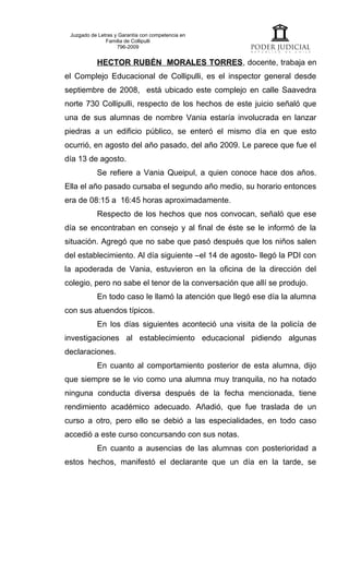 Juzgado de Letras y Garantía con competencia en
               Familia de Collipulli
                    796-2009


           HECTOR RUBÉN MORALES TORRES, docente, trabaja en
el Complejo Educacional de Collipulli, es el inspector general desde
septiembre de 2008, está ubicado este complejo en calle Saavedra
norte 730 Collipulli, respecto de los hechos de este juicio señaló que
una de sus alumnas de nombre Vania estaría involucrada en lanzar
piedras a un edificio público, se enteró el mismo día en que esto
ocurrió, en agosto del año pasado, del año 2009. Le parece que fue el
día 13 de agosto.
           Se refiere a Vania Queipul, a quien conoce hace dos años.
Ella el año pasado cursaba el segundo año medio, su horario entonces
era de 08:15 a 16:45 horas aproximadamente.
           Respecto de los hechos que nos convocan, señaló que ese
día se encontraban en consejo y al final de éste se le informó de la
situación. Agregó que no sabe que pasó después que los niños salen
del establecimiento. Al día siguiente –el 14 de agosto- llegó la PDI con
la apoderada de Vania, estuvieron en la oficina de la dirección del
colegio, pero no sabe el tenor de la conversación que allí se produjo.
           En todo caso le llamó la atención que llegó ese día la alumna
con sus atuendos típicos.
           En los días siguientes aconteció una visita de la policía de
investigaciones al establecimiento educacional pidiendo algunas
declaraciones.
           En cuanto al comportamiento posterior de esta alumna, dijo
que siempre se le vio como una alumna muy tranquila, no ha notado
ninguna conducta diversa después de la fecha mencionada, tiene
rendimiento académico adecuado. Añadió, que fue traslada de un
curso a otro, pero ello se debió a las especialidades, en todo caso
accedió a este curso concursando con sus notas.
           En cuanto a ausencias de las alumnas con posterioridad a
estos hechos, manifestó el declarante que un día en la tarde, se
 