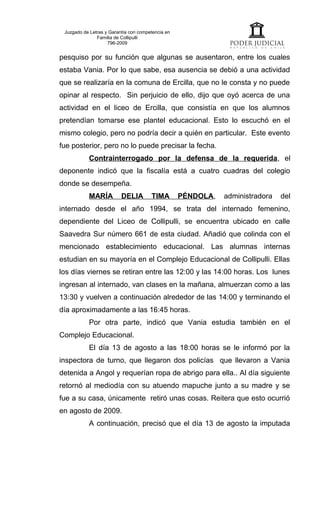 Juzgado de Letras y Garantía con competencia en
               Familia de Collipulli
                    796-2009


pesquiso por su función que algunas se ausentaron, entre los cuales
estaba Vania. Por lo que sabe, esa ausencia se debió a una actividad
que se realizaría en la comuna de Ercilla, que no le consta y no puede
opinar al respecto. Sin perjuicio de ello, dijo que oyó acerca de una
actividad en el liceo de Ercilla, que consistía en que los alumnos
pretendían tomarse ese plantel educacional. Esto lo escuchó en el
mismo colegio, pero no podría decir a quién en particular. Este evento
fue posterior, pero no lo puede precisar la fecha.
           Contrainterrogado por la defensa de la requerida, el
deponente indicó que la fiscalía está a cuatro cuadras del colegio
donde se desempeña.
           MARÍA          DELIA        TIMA        PÉNDOLA,   administradora   del
internado desde el año 1994, se trata del internado femenino,
dependiente del Liceo de Collipulli, se encuentra ubicado en calle
Saavedra Sur número 661 de esta ciudad. Añadió que colinda con el
mencionado establecimiento educacional. Las alumnas internas
estudian en su mayoría en el Complejo Educacional de Collipulli. Ellas
los días viernes se retiran entre las 12:00 y las 14:00 horas. Los lunes
ingresan al internado, van clases en la mañana, almuerzan como a las
13:30 y vuelven a continuación alrededor de las 14:00 y terminando el
día aproximadamente a las 16:45 horas.
           Por otra parte, indicó que Vania estudia también en el
Complejo Educacional.
           El día 13 de agosto a las 18:00 horas se le informó por la
inspectora de turno, que llegaron dos policías que llevaron a Vania
detenida a Angol y requerían ropa de abrigo para ella.. Al día siguiente
retornó al mediodía con su atuendo mapuche junto a su madre y se
fue a su casa, únicamente retiró unas cosas. Reitera que esto ocurrió
en agosto de 2009.
           A continuación, precisó que el día 13 de agosto la imputada
 