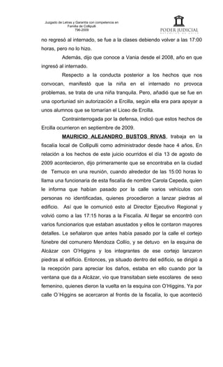Juzgado de Letras y Garantía con competencia en
               Familia de Collipulli
                    796-2009


no regresó al internado, se fue a la clases debiendo volver a las 17:00
horas, pero no lo hizo.
           Además, dijo que conoce a Vania desde el 2008, año en que
ingresó al internado.
           Respecto a la conducta posterior a los hechos que nos
convocan, manifestó que la niña en el internado no provoca
problemas, se trata de una niña tranquila. Pero, añadió que se fue en
una oportuniad sin autorización a Ercilla, según ella era para apoyar a
unos alumnos que se tomarían el Liceo de Ercilla.
           Contrainterrogada por la defensa, indicó que estos hechos de
Ercilla ocurrieron en septiembre de 2009.
           MAURICIO ALEJANDRO BUSTOS RIVAS, trabaja en la
fiscalía local de Collipulli como administrador desde hace 4 años. En
relación a los hechos de este juicio ocurridos el día 13 de agosto de
2009 acontecieron, dijo primeramente que se encontraba en la ciudad
de Temuco en una reunión, cuando alrededor de las 15:00 horas lo
llama una funcionaria de esta fiscalía de nombre Carola Cepeda, quien
le informa que habían pasado por la calle varios vehículos con
personas no identificadas, quienes procedieron a lanzar piedras al
edificio. Así que le comunicó esto al Director Ejecutivo Regional y
volvió como a las 17:15 horas a la Fiscalía. Al llegar se encontró con
varios funcionarios que estaban asustados y ellos le contaron mayores
detalles. Le señalaron que antes había pasado por la calle el cortejo
fúnebre del comunero Mendoza Collío, y se detuvo en la esquina de
Alcázar con O’Higgins y los integrantes de ese cortejo lanzaron
piedras al edificio. Entonces, ya situado dentro del edificio, se dirigió a
la recepción para apreciar los daños, estaba en ello cuando por la
ventana que da a Alcázar, vio que transitaban siete escolares de sexo
femenino, quienes dieron la vuelta en la esquina con O’Higgins. Ya por
calle O´Higgins se acercaron al frontis de la fiscalía, lo que aconteció
 