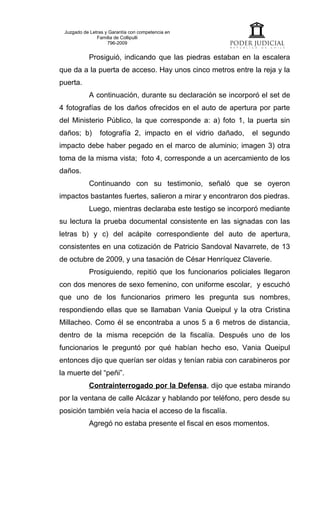 Juzgado de Letras y Garantía con competencia en
               Familia de Collipulli
                    796-2009


           Prosiguió, indicando que las piedras estaban en la escalera
que da a la puerta de acceso. Hay unos cinco metros entre la reja y la
puerta.
           A continuación, durante su declaración se incorporó el set de
4 fotografías de los daños ofrecidos en el auto de apertura por parte
del Ministerio Público, la que corresponde a: a) foto 1, la puerta sin
daños; b)       fotografía 2, impacto en el vidrio dañado,   el segundo
impacto debe haber pegado en el marco de aluminio; imagen 3) otra
toma de la misma vista; foto 4, corresponde a un acercamiento de los
daños.
           Continuando con su testimonio, señaló que se oyeron
impactos bastantes fuertes, salieron a mirar y encontraron dos piedras.
           Luego, mientras declaraba este testigo se incorporó mediante
su lectura la prueba documental consistente en las signadas con las
letras b) y c) del acápite correspondiente del auto de apertura,
consistentes en una cotización de Patricio Sandoval Navarrete, de 13
de octubre de 2009, y una tasación de César Henríquez Claverie.
           Prosiguiendo, repitió que los funcionarios policiales llegaron
con dos menores de sexo femenino, con uniforme escolar, y escuchó
que uno de los funcionarios primero les pregunta sus nombres,
respondiendo ellas que se llamaban Vania Queipul y la otra Cristina
Millacheo. Como él se encontraba a unos 5 a 6 metros de distancia,
dentro de la misma recepción de la fiscalía. Después uno de los
funcionarios le preguntó por qué habían hecho eso, Vania Queipul
entonces dijo que querían ser oídas y tenían rabia con carabineros por
la muerte del “peñi”.
           Contrainterrogado por la Defensa, dijo que estaba mirando
por la ventana de calle Alcázar y hablando por teléfono, pero desde su
posición también veía hacia el acceso de la fiscalía.
           Agregó no estaba presente el fiscal en esos momentos.
 