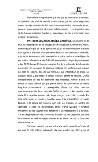 Juzgado de Letras y Garantía con competencia en
               Familia de Collipulli
                    796-2009


           Por úlltimo hizo presente que vio que se acercaron al acceso,
al perímetro del edificio, dos de las escolares que vio pasar segundos
antes. La reja perimetral mide aproximadamente dos metros de altura,
pero en esos momentos el portón estaba abierto. Los impactos que
sintió fueron bastantes fuertes y repetitivos, le dio la impresión que
estaban disparando.
           PATRICIO EDGARDO IBAÑEZ MARTÍNEZ, funcionario de la
PDI, se desempeña en la Brigada de Investigación Criminal de Angol,
quien depuso que el 13 de agosto de 2009, les tocó concurrir al fundo
La Laguna a efectuar unos peritajes debido a un incendio y, además,
más tarde les correspondió acompañar a la los peritos a una diligencia
por daños calle Alcázar de Collipulli. A este último lugar llegaron como
a las 17:30 horas. Entionces, estaban frente a la fiscalía local cuando
de pronto ven un grupo de jóvenes vestidas con uniforme que doblan
en calle O´Higgins, dos de las menores que integraban el grupo se
quedan atrás y proceden a lanzar objetos contra la fiscalía. Como
consecuencia de ello se escuchan dos impactos. Frente a esto se
suben al carro policial, ya que presenciaron la comisión de un delito
flagrante y comienzan a perseguirlas. Estas dos niñas que se
quedaron atrás doblaron en calle O´Carroll, pero no las perdieron de
vista. Una de ellas tenía el pelo largo y negro, y un bolso cruzado. La
otra niña tenía un moño y llevaba falda. Las intesectaron en calle
Bulnes, a la altura del número 270. Allí les hicieron un control de
identidad y ellas se identificaron como Vania Queipul y Cristina
Millacheo, se les leyeron sus derechos y las trasladaron a la fiscalía.
Ya en dependencias del Ministerio Público se les preguntó por qué
lanzaron estas piedras, respondiendo éstas fue en repudio a la acción
de carabineros.
           También, reiteró que en la fiscalía se le consultó a Vania el
por qué de esta actitud, señalando ella que querían ser oídas y por el
 