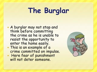 The BurglarA burglar may not stop and think before committing the crime as he is unable to resist the opportunity to enter the home easily. This is an example of a crime committed on impulse. Here fear of punishment will not deter someone.