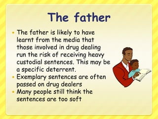 The fatherThe father is likely to have learnt from the media that those involved in drug dealing run the risk of receiving heavy custodial sentences. This may be a specific deterrent.Exemplary sentences are often passed on drug dealersMany people still think the sentences are too soft
