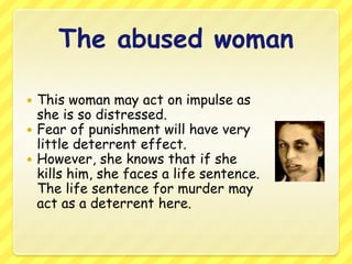 The abused womanThis woman may act on impulse as she is so distressed. Fear of punishment will have very little deterrent effect.However, she knows that if she kills him, she faces a life sentence. The life sentence for murder may act as a deterrent here.