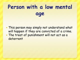 Person with a low mental ageThis person may simply not understand what will happen if they are convicted of a crime.The treat of punishment will not act as a deterrent
