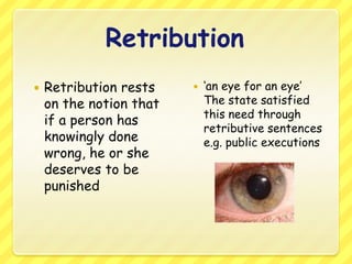 Retribution Retribution rests on the notion that if a person has knowingly done wrong, he or she deserves to be punished ‘an eye for an eye’ 	The state satisfied this need through retributive sentences e.g. public executions 
