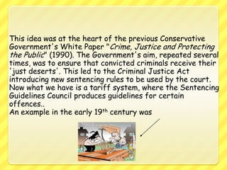 This idea was at the heart of the previous Conservative Government's White Paper "Crime, Justice and Protecting the Public" (1990). The Government's aim, repeated several times, was to ensure that convicted criminals receive their 'just deserts'. This led to the Criminal Justice Act introducing new sentencing rules to be used by the court. Now what we have is a tariff system, where the Sentencing Guidelines Council produces guidelines for certain offences.. An example in the early 19th century was