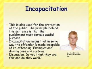 IncapacitationThis is also used for the protection of the public. The principle behind this sentence is that the punishment must serve a useful purpose. Incapacitation means that in some way the offender is made incapable of re-offending. Examples are driving bans and curfews.Discussion: Do you think they are fair and do they work? Lee Ryan (formerly of Blue) got a driving ban