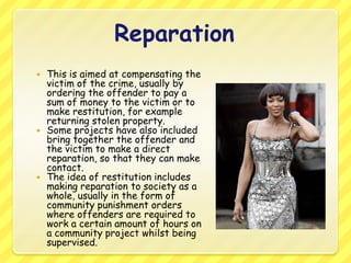 ReparationThis is aimed at compensating the victim of the crime, usually by ordering the offender to pay a sum of money to the victim or to make restitution, for example returning stolen property.Some projects have also included bring together the offender and the victim to make a direct reparation, so that they can make contact.The idea of restitution includes making reparation to society as a whole, usually in the form of community punishment orders where offenders are required to work a certain amount of hours on a community project whilst being supervised. 