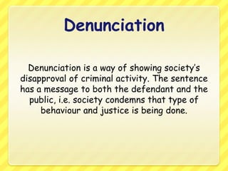 DenunciationDenunciation is a way of showing society’s disapproval of criminal activity. The sentence has a message to both the defendant and the public, i.e. society condemns that type of behaviour and justice is being done.