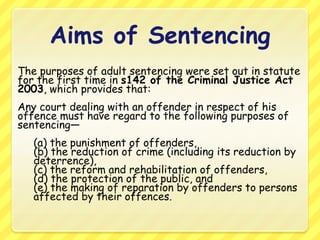 Aims of SentencingThe purposes of adult sentencing were set out in statute for the first time in s142 of the Criminal Justice Act 2003, which provides that:Any court dealing with an offender in respect of his offence must have regard to the following purposes of sentencing— (a) the punishment of offenders, (b) the reduction of crime (including its reduction by deterrence), (c) the reform and rehabilitation of offenders, (d) the protection of the public, and (e) the making of reparation by offenders to persons affected by their offences.