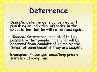 DeterrenceSpecific deterrence is concerned with punishing an individual offender in the expectation that he will not offend again.General deterrence is related to the possibility that people in general will be deterred from committing crime by the threat of punishment if they are caught. Examples: Prison sentence/long prison sentence , Heavy fine