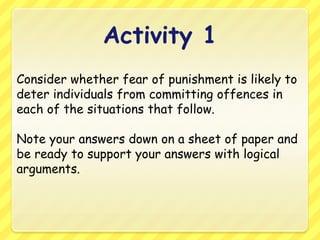 Activity 1Consider whether fear of punishment is likely to deter individuals from committing offences in each of the situations that follow.Note your answers down on a sheet of paper and be ready to support your answers with logical arguments.