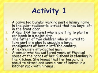 Activity 1A convicted burglar walking past a luxury home in the quiet residential street that has keys left in the front door.A Real IRA terrorist who is plotting to plant a car bomb in a major city.The father of two children who is invited to take part in a plan to smuggle a large consignment of heroin into the country.An extremely intoxicated man.A woman who has suffered years of Physical abuse at the hands of her husband is standing in the kitchen. She knows that her husband is about to attack and sees a row of knives in a kitchen rack within range.