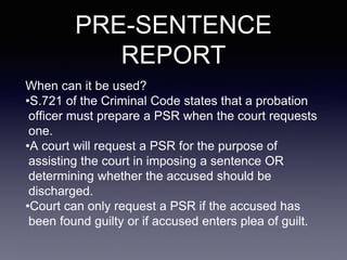 PRE-SENTENCE
REPORT
When can it be used?
•S.721 of the Criminal Code states that a probation
officer must prepare a PSR when the court requests
one.
•A court will request a PSR for the purpose of
assisting the court in imposing a sentence OR
determining whether the accused should be
discharged.
•Court can only request a PSR if the accused has
been found guilty or if accused enters plea of guilt.
 