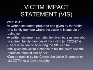 VICTIM IMPACT
STATEMENT (VIS)
What is it?
•A written statement prepared and given by the victim
or a family member where the victim is incapable of
doing so
•A written statement can also be given by a person who
is a direct family member of the victim (s. 722(b)(1))
•There is no limit to how long the VIS can be
•VIS gives the victim a chance to tell the court how the
offences affected him or her
•Can be read in by the Crown, the victim (in person or
via CCTV) or a family member
 
