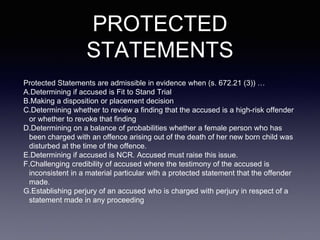 PROTECTED
STATEMENTS
Protected Statements are admissible in evidence when (s. 672.21 (3)) …
A.Determining if accused is Fit to Stand Trial
B.Making a disposition or placement decision
C.Determining whether to review a finding that the accused is a high-risk offender
or whether to revoke that finding
D.Determining on a balance of probabilities whether a female person who has
been charged with an offence arising out of the death of her new born child was
disturbed at the time of the offence.
E.Determining if accused is NCR. Accused must raise this issue.
F.Challenging credibility of accused where the testimony of the accused is
inconsistent in a material particular with a protected statement that the offender
made.
G.Establishing perjury of an accused who is charged with perjury in respect of a
statement made in any proceeding
 