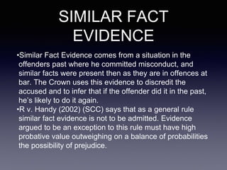 SIMILAR FACT
EVIDENCE
•Similar Fact Evidence comes from a situation in the
offenders past where he committed misconduct, and
similar facts were present then as they are in offences at
bar. The Crown uses this evidence to discredit the
accused and to infer that if the offender did it in the past,
he’s likely to do it again.
•R v. Handy (2002) (SCC) says that as a general rule
similar fact evidence is not to be admitted. Evidence
argued to be an exception to this rule must have high
probative value outweighing on a balance of probabilities
the possibility of prejudice.
 