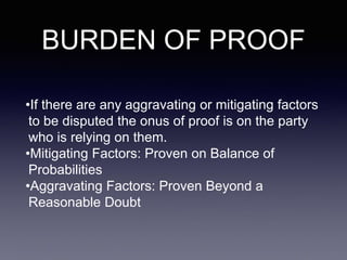 BURDEN OF PROOF
•If there are any aggravating or mitigating factors
to be disputed the onus of proof is on the party
who is relying on them.
•Mitigating Factors: Proven on Balance of
Probabilities
•Aggravating Factors: Proven Beyond a
Reasonable Doubt
 