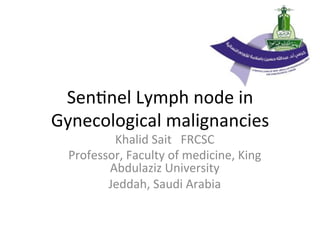 Sen$nel	
  Lymph	
  node	
  in	
  
Gynecological	
  malignancies	
  
Khalid	
  Sait	
  	
  	
  FRCSC	
  
Professor,	
  Faculty	
  of	
  medicine,	
  King	
  
Abdulaziz	
  University	
  	
  
Jeddah,	
  Saudi	
  Arabia	
  
 