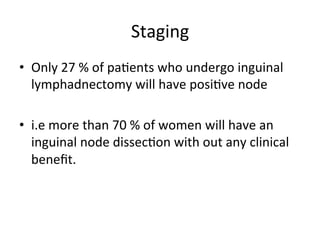 Staging	
  
•  Only	
  27	
  %	
  of	
  pa$ents	
  who	
  undergo	
  inguinal	
  
lymphadnectomy	
  will	
  have	
  posi$ve	
  node	
  	
  	
  	
  	
  	
  	
  	
  	
  	
  	
  	
  	
  	
  	
  	
  	
  
•  i.e	
  more	
  than	
  70	
  %	
  of	
  women	
  will	
  have	
  an	
  
inguinal	
  node	
  dissec$on	
  with	
  out	
  any	
  clinical	
  
beneﬁt.	
  
 
